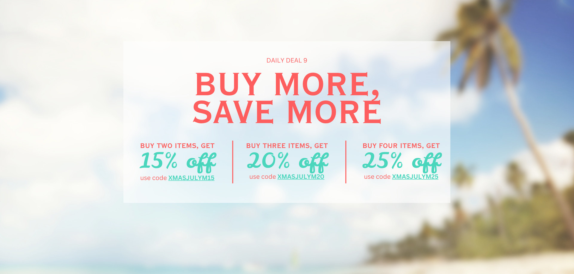 DAILY DEAL 9. BUY MORE, SAVE MORE. BUY TWO ITEMS, GET 15% OFF. USE CODE XMASJULYM15. BUY THREE ITEMS, GET 20% OFF. USE CODE XMASJULYM20. BUY FOUR ITEMS, GET 25% OFF. USE CODE XMASJULYM25.